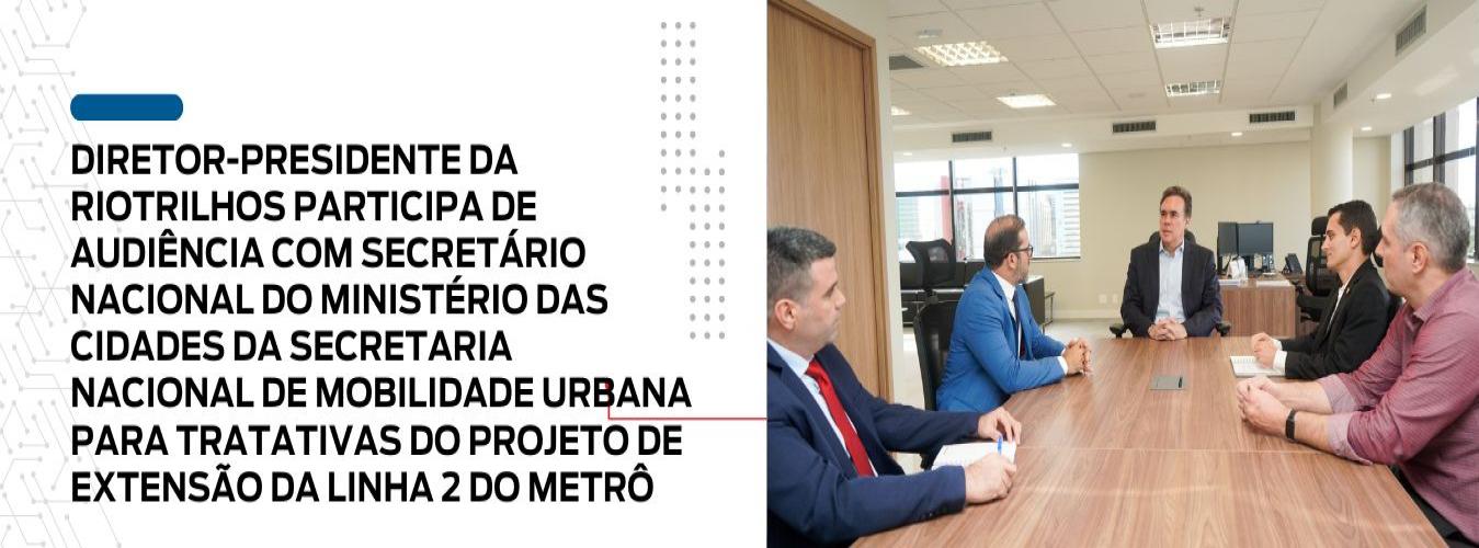 DIRETOR-PRESIDENTE DA RIOTRILHOS PARTICIPA DE AUDIÊNCIA COM SECRETÁRIO NACIONAL DO MINISTÉRIO DAS CIDADES DA SECRETARIA NACIONAL DE MOBILIDADE URBANA PARA TRATATIVAS DO PROJETO DE EXTENSÃO DA LINHA 2 DO METRÔ 